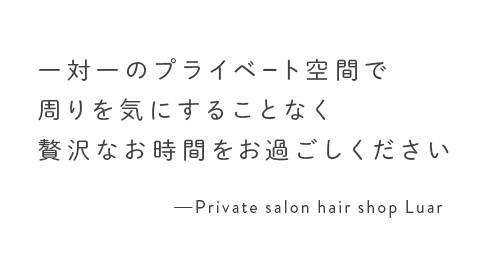 一対一のプライベート空間で周りを気にすることなく贅沢なお時間をお過ごしください Private salon hair shop Luar